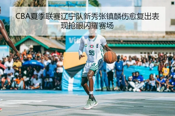 CBA夏季联赛辽宁队新秀张镇麟伤愈复出表现抢眼闪耀赛场