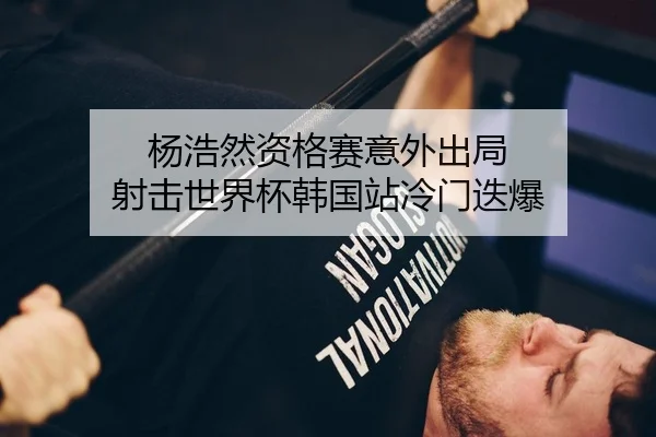杨浩然资格赛意外出局 射击世界杯韩国站冷门迭爆